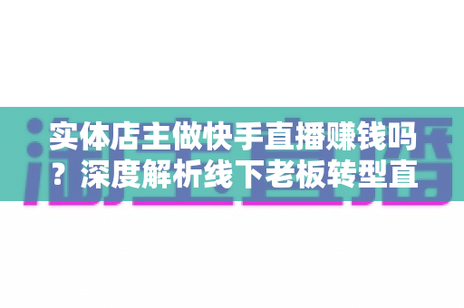 实体店主做快手直播赚钱吗？深度解析线下老板转型直播带货的赚钱方法与实操攻略