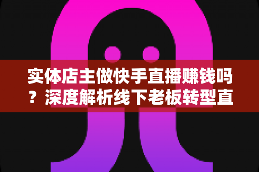 实体店主做快手直播赚钱吗？深度解析线下老板转型直播带货的赚钱方法与实操攻略