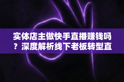 实体店主做快手直播赚钱吗？深度解析线下老板转型直播带货的赚钱方法与实操攻略
