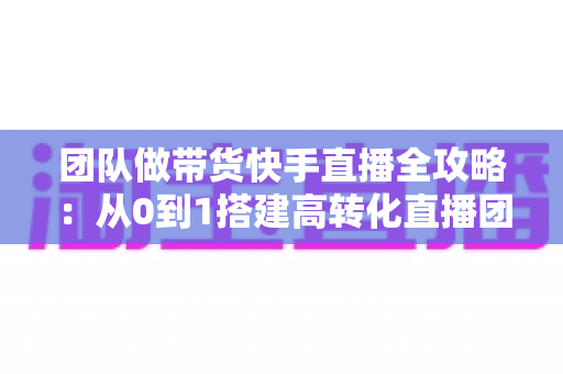 团队做带货快手直播全攻略：从0到1搭建高转化直播团队的实战指南