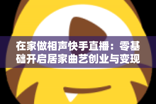 在家做相声快手直播:零基础开启居家曲艺创业与变现的完整指南 在家做相声快手直播:零基础开启居家曲艺创业与变现的完整指南