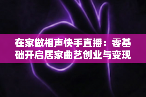 在家做相声快手直播:零基础开启居家曲艺创业与变现的完整指南 在家做相声快手直播:零基础开启居家曲艺创业与变现的完整指南