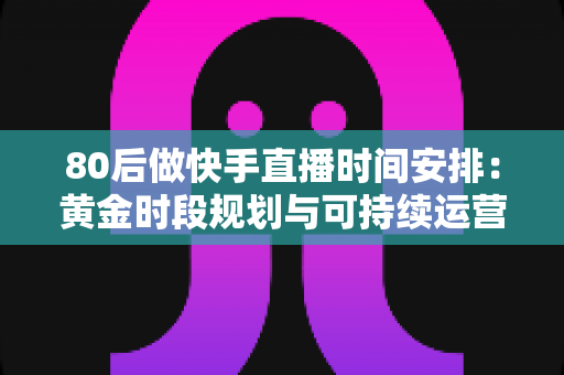 80后做快手直播时间安排：黄金时段规划与可持续运营全攻略