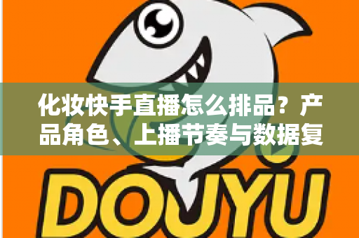 化妆快手直播怎么排品?产品角色、上播节奏与数据复盘的实战排品指南 化妆快手直播怎么排品?产品角色、上播节奏与数据复盘的实战排品指南