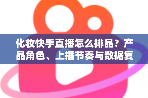 化妆快手直播怎么排品?产品角色、上播节奏与数据复盘的实战排品指南 化妆快手直播怎么排品?产品角色、上播节奏与数据复盘的实战排品指南