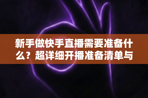 新手做快手直播需要准备什么？超详细开播准备清单与实战指南帮你少走弯路