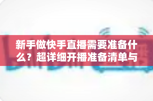新手做快手直播需要准备什么？超详细开播准备清单与实战指南帮你少走弯路