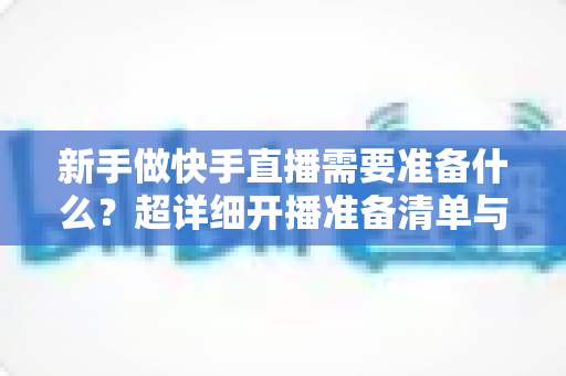 新手做快手直播需要准备什么？超详细开播准备清单与实战指南帮你少走弯路