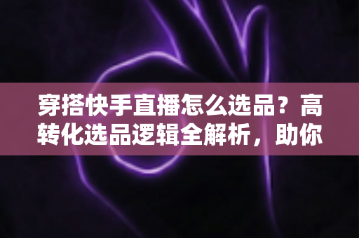 穿搭快手直播怎么选品？高转化选品逻辑全解析，助你打造爆款直播间