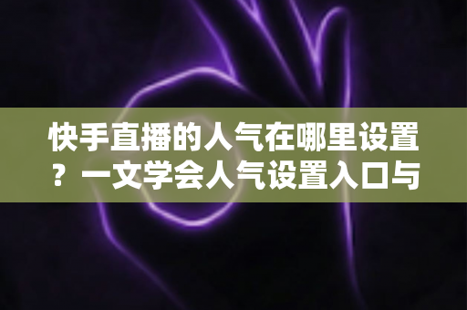 快手直播的人气在哪里设置？一文学会人气设置入口与快速提升人气的完整方法