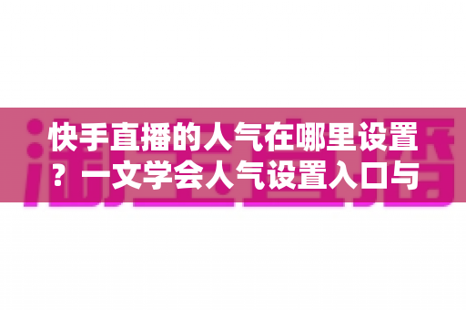 快手直播的人气在哪里设置？一文学会人气设置入口与快速提升人气的完整方法
