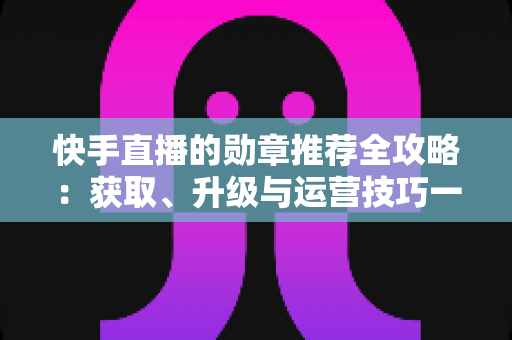 快手直播的勋章推荐全攻略：获取、升级与运营技巧一网打尽，助你玩转快手粉丝勋章体系