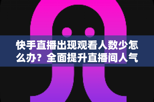 快手直播出现观看人数少怎么办？全面提升直播间人气的高效实用指南