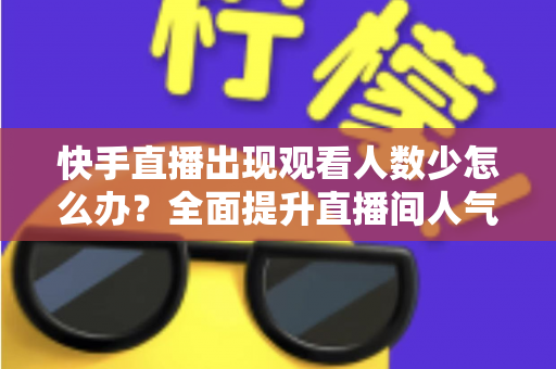 快手直播出现观看人数少怎么办？全面提升直播间人气的高效实用指南