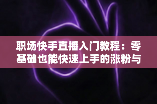 职场快手直播入门教程：零基础也能快速上手的涨粉与变现指南