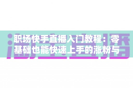 职场快手直播入门教程：零基础也能快速上手的涨粉与变现指南