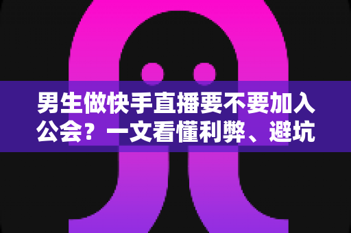男生做快手直播要不要加入公会？一文看懂利弊、避坑指南与最适合自己的选择