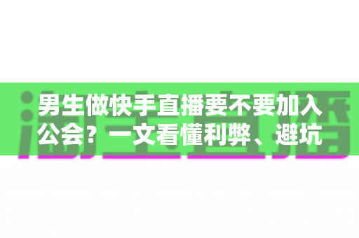 男生做快手直播要不要加入公会？一文看懂利弊、避坑指南与最适合自己的选择