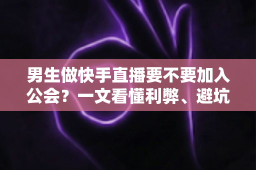 男生做快手直播要不要加入公会？一文看懂利弊、避坑指南与最适合自己的选择