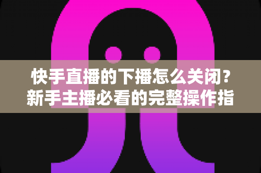 快手直播的下播怎么关闭?新手主播必看的完整操作指南与实用技巧 快手直播的下播怎么关闭?新手主播必看的完整操作指南与实用技巧
