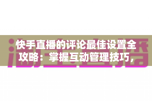 快手直播的评论最佳设置全攻略:掌握互动管理技巧,打造高效直播间氛围 快手直播的评论最佳设置全攻略:掌握互动管理技巧,打造高效直播间氛围