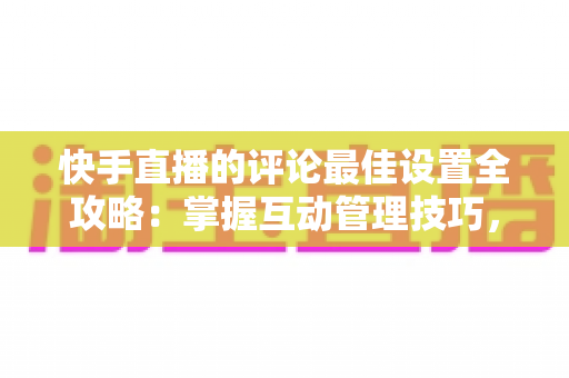快手直播的评论最佳设置全攻略：掌握互动管理技巧，打造高效直播间氛围