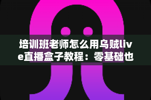 培训班老师怎么用乌贼live直播盒子教程：零基础也能快速上手的全流程指南