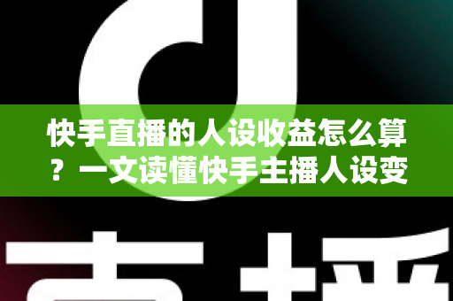 快手直播的人设收益怎么算？一文读懂快手主播人设变现的全部收益构成与计算方法