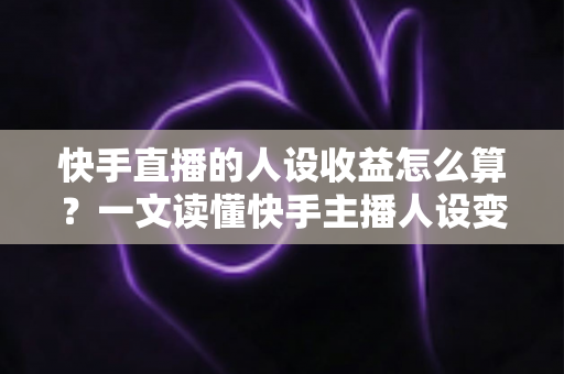 快手直播的人设收益怎么算？一文读懂快手主播人设变现的全部收益构成与计算方法