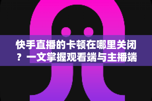 快手直播的卡顿在哪里关闭？一文掌握观看端与主播端的完整设置技巧，轻松告别直播卡顿