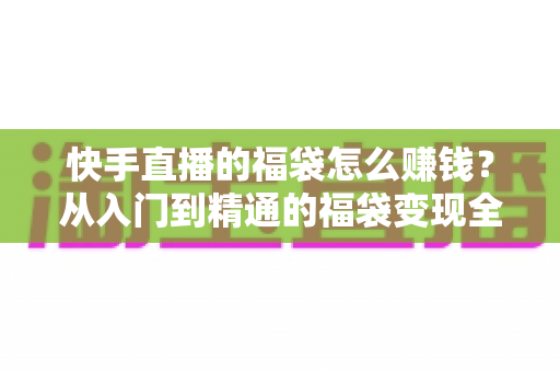 快手直播的福袋怎么赚钱?从入门到精通的福袋变现全攻略 快手直播的福袋怎么赚钱?从入门到精通的福袋变现全攻略