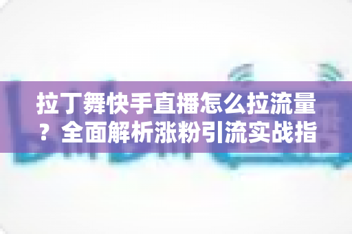 拉丁舞快手直播怎么拉流量？全面解析涨粉引流实战指南