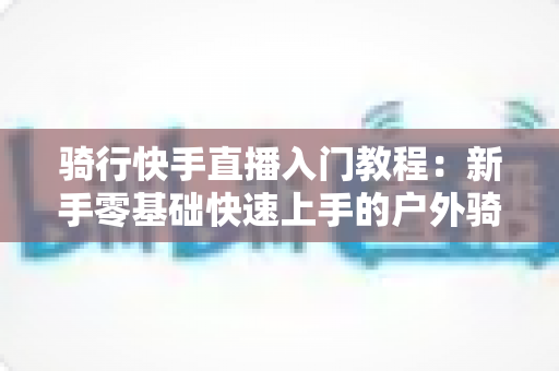 骑行快手直播入门教程：新手零基础快速上手的户外骑行直播全攻略