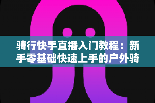 骑行快手直播入门教程：新手零基础快速上手的户外骑行直播全攻略