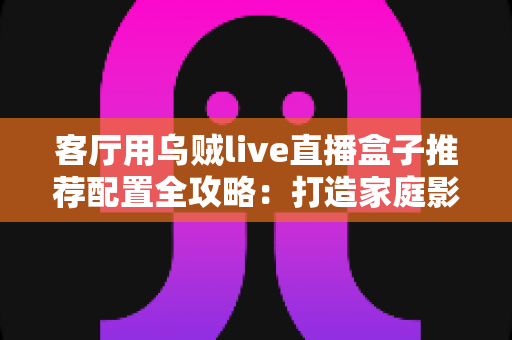客厅用乌贼live直播盒子推荐配置全攻略：打造家庭影院级直播体验的终极指南