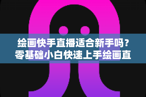 绘画快手直播适合新手吗？零基础小白快速上手绘画直播的完整攻略与变现思路