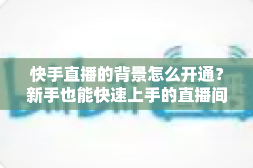 快手直播的背景怎么开通?新手也能快速上手的直播间背景设置完整指南 快手直播的背景怎么开通?新手也能快速上手的直播间背景设置完整指南