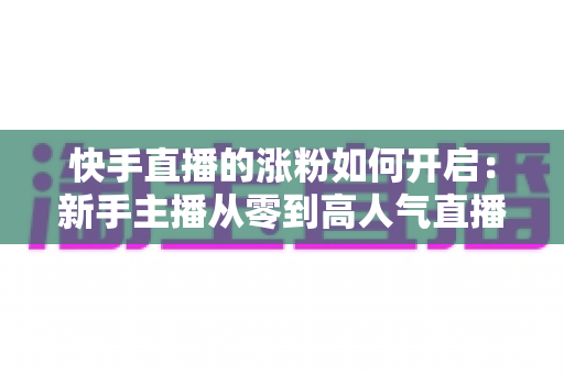 快手直播的涨粉如何开启:新手主播从零到高人气直播间的实战吸粉指南 快手直播的涨粉如何开启:新手主播从零到高人气直播间的实战吸粉指南
