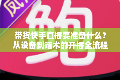 带货快手直播要准备什么?从设备到话术的开播全流程准备清单 带货快手直播要准备什么?从设备到话术的开播全流程准备清单