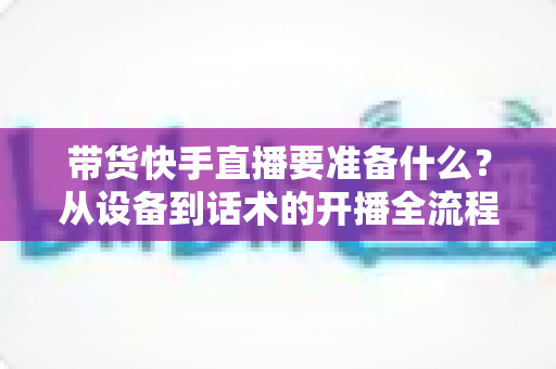 带货快手直播要准备什么?从设备到话术的开播全流程准备清单 带货快手直播要准备什么?从设备到话术的开播全流程准备清单