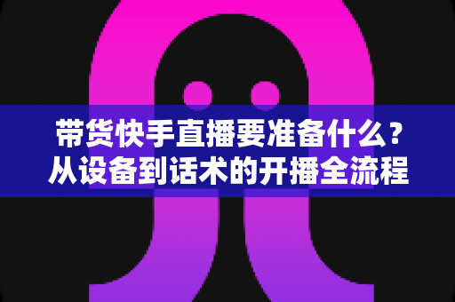 带货快手直播要准备什么?从设备到话术的开播全流程准备清单 带货快手直播要准备什么?从设备到话术的开播全流程准备清单