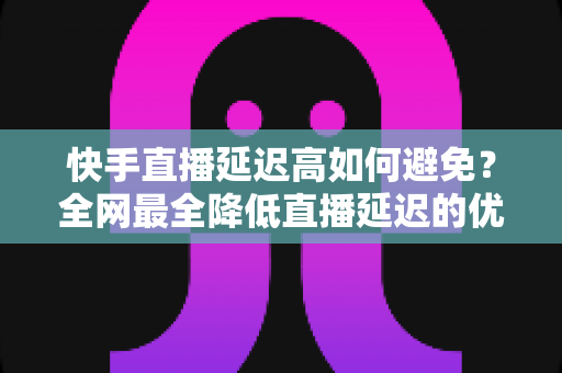 快手直播延迟高如何避免？全网最全降低直播延迟的优化策略与实操指南，助你打造流畅稳定的快手直播间