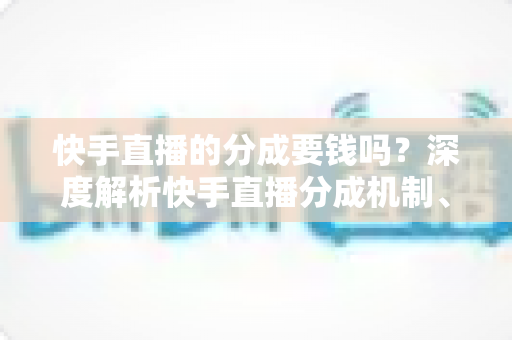 快手直播的分成要钱吗?深度解析快手直播分成机制、费用明细与收益提升全攻略 快手直播的分成要钱吗?深度解析快手直播分成机制、费用明细与收益提升全攻略