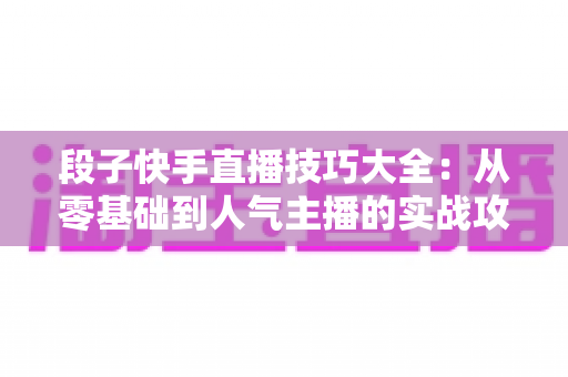 段子快手直播技巧大全:从零基础到人气主播的实战攻略 段子快手直播技巧大全:从零基础到人气主播的实战攻略
