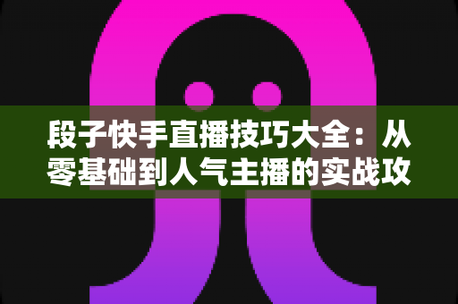 段子快手直播技巧大全:从零基础到人气主播的实战攻略 段子快手直播技巧大全:从零基础到人气主播的实战攻略