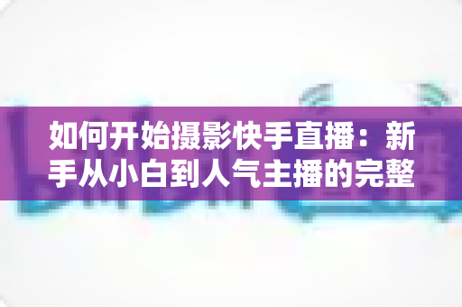 如何开始摄影快手直播:新手从小白到人气主播的完整实战指南 如何开始摄影快手直播:新手从小白到人气主播的完整实战指南
