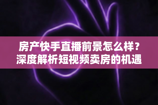 房产快手直播前景怎么样？深度解析短视频卖房的机遇、挑战与实战打法