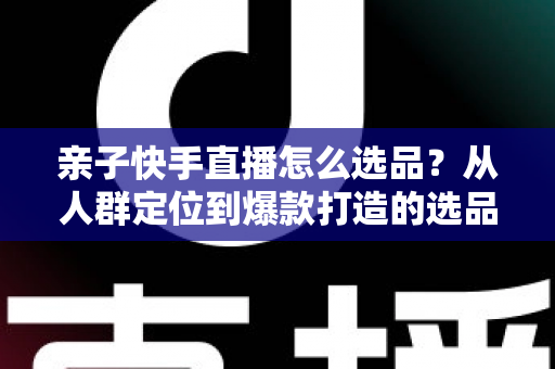 亲子快手直播怎么选品？从人群定位到爆款打造的选品实战全攻略