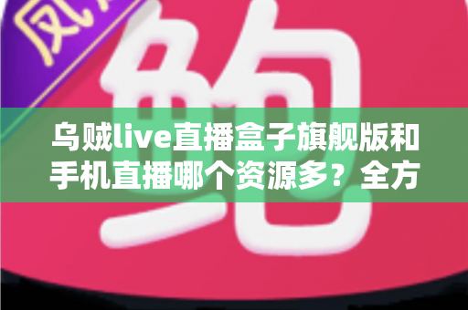 乌贼live直播盒子旗舰版和手机直播哪个资源多?全方位对比分析与实用选购指南 乌贼live直播盒子旗舰版和手机直播哪个资源多?全方位对比分析与实用选购指南