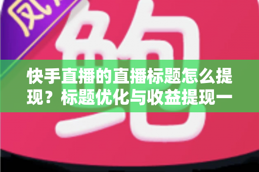 快手直播的直播标题怎么提现?标题优化与收益提现一站式全攻略 快手直播的直播标题怎么提现?标题优化与收益提现一站式全攻略